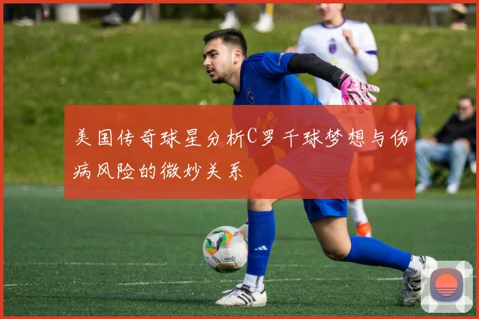 美国传奇球星分析C罗千球梦想与伤病风险的微妙关系