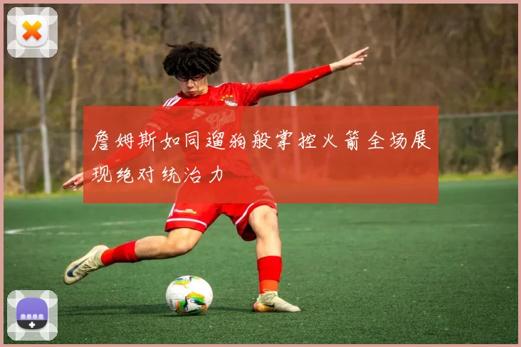 詹姆斯如同遛狗般掌控火箭全场展现绝对统治力