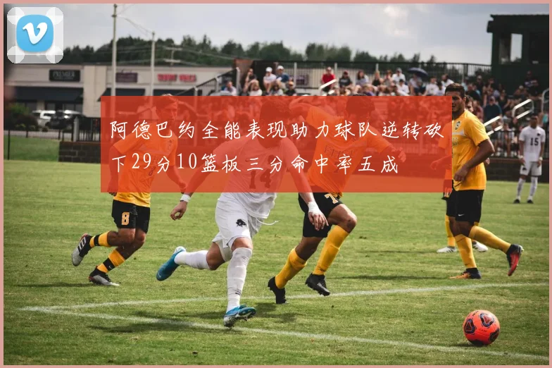 阿德巴约全能表现助力球队逆转砍下29分10篮板三分命中率五成