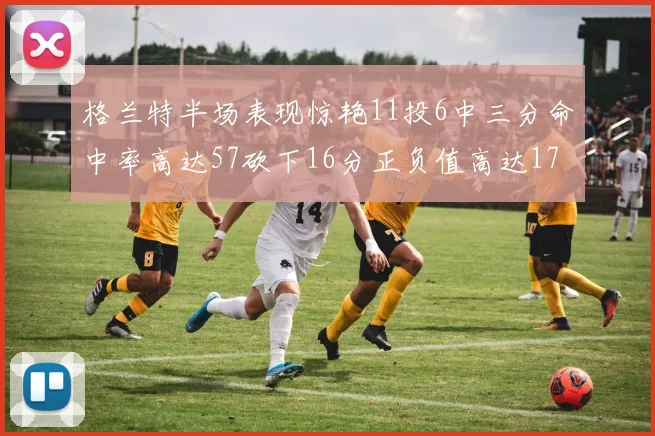 格兰特半场表现惊艳11投6中三分命中率高达57砍下16分正负值高达17