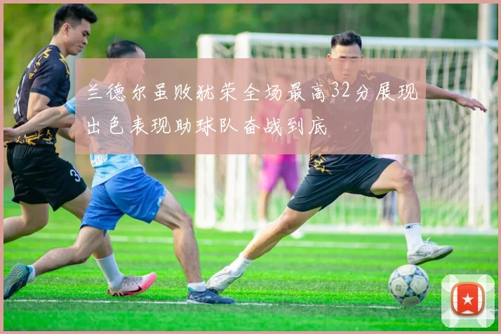 兰德尔虽败犹荣全场最高32分展现出色表现助球队奋战到底
