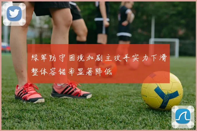 绿军防守困境加剧主攻手实力下滑整体容错率显著降低