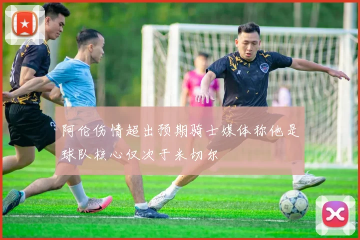 阿伦伤情超出预期骑士媒体称他是球队核心仅次于米切尔