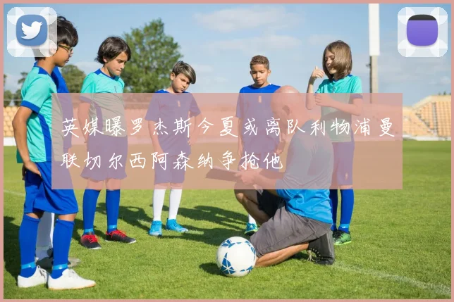 英媒曝罗杰斯今夏或离队利物浦曼联切尔西阿森纳争抢他