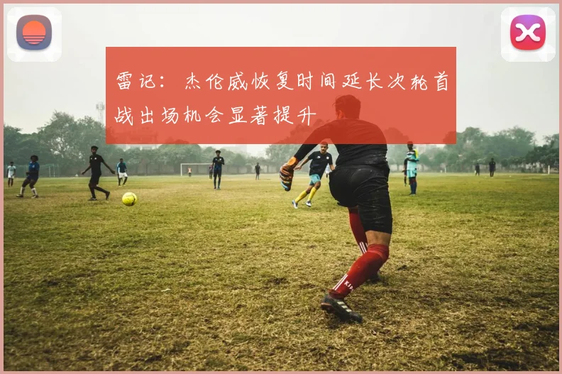 雷记：杰伦威恢复时间延长次轮首战出场机会显著提升