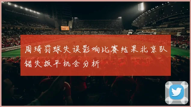 周琦罚球失误影响比赛结果北京队错失扳平机会分析