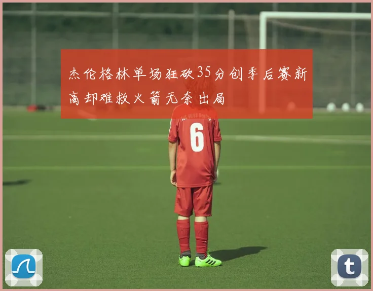 杰伦格林单场狂砍35分创季后赛新高却难救火箭无奈出局