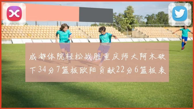 成都体院轻松战胜重庆师大阿木砍下34分7篮板欧阳贡献22分6篮板表现出色