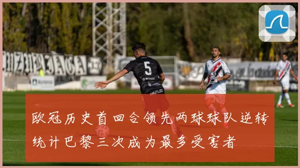 欧冠历史首回合领先两球球队逆转统计巴黎三次成为最多受害者