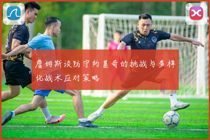 詹姆斯谈防守约基奇的挑战与多样化战术应对策略