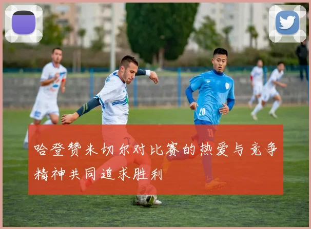 哈登赞米切尔对比赛的热爱与竞争精神共同追求胜利