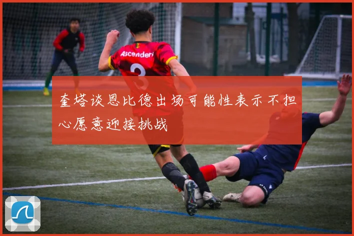 奎塔谈恩比德出场可能性表示不担心愿意迎接挑战